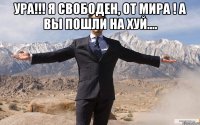 ура!!! я свободен, от мира ! а вы пошли на хуй.... 