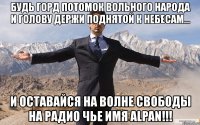 будь горд потомок вольного народа и голову держи поднятой к небесам... и оставайся на волне свободы на радио чье имя alpan!!!