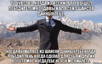 то чувство ,когда из всех игр ты вышел победителем,когда выжал всё из шансов данных тебе, когда выжал всё из шансов данных тебе,когда победил лень,когда сделал для себя и других все что мог ,когда тебе не о чем сожалеть.