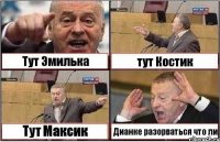 Тут Эмилька тут Костик Тут Максик Дианке разорваться что ли