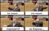 тот пишет эта пишет подождите! во бараны...