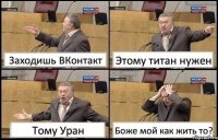 Заходишь ВКонтакт Этому титан нужен Тому Уран Боже мой как жить то?