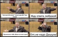 Типа крутой,сказал "только дружба"(вру нахуй) Жду ответа любимой Прочитал:я тебя убью ко всем хуям! Епт,не надо Дашуля!