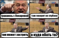 трахаюсь с бокаревой там говорит не глубоко там может застрять а куда ебать то?