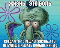 жизнь - это боль когда что-то решает жизнь, а ты не будешь решать вообще ничего