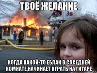 твоё желание когда какой-то еблан в соседней комнате,начинает играть на гитаре