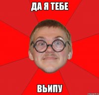да я тебе вьипу