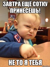 завтра ещё сотку принесешь! не то я тебя