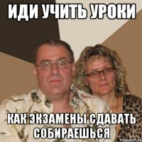 иди учить уроки как экзамены сдавать собираешься