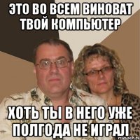 это во всем виноват твой компьютер хоть ты в него уже полгода не играл