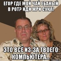 егор где мой чай ебаный в рот? иди жри сука! это всё из-за твоего компьютера...