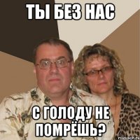 ты без нас с голоду не помрёшь?