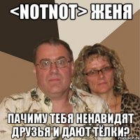 <notnot> женя пачиму тебя ненавидят друзья и дают тёлки?