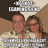 <notnot> egaming.fiend пачиму тебя ненавидят друзья и дают тёлки?