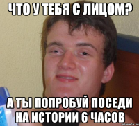 что у тебя с лицом? а ты попробуй поседи на истории 6 часов