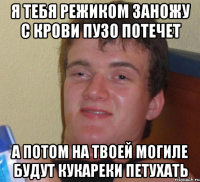 я тебя режиком заножу с крови пузо потечет а потом на твоей могиле будут кукареки петухать