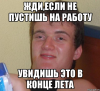 жди,если не пустишь на работу увидишь это в конце лета