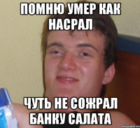 помню умер как насрал чуть не сожрал банку салата