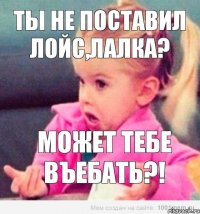 Ты не поставил Лойс,лалка? может тебе ВЪЕБАТЬ?!