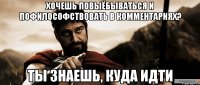 хочешь повыёбываться и пофилософствовать в комментариях? ты знаешь, куда идти
