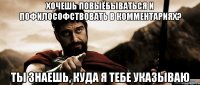 хочешь повыёбываться и пофилософствовать в комментариях? ты знаешь, куда я тебе указываю
