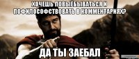 хочешь повыёбываться и пофилософствовать в комментариях? да ты заебал