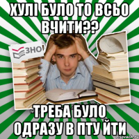 хулі було то всьо вчити?? треба було одразу в пту йти