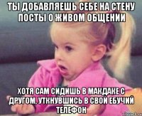 ты добавляешь себе на стену посты о живом общении хотя сам сидишь в макдаке с другом, уткнувшись в свой ебучий телефон