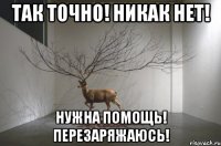 так точно! никак нет! нужна помощь! перезаряжаюсь!