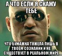 а что если я скажу тебе что бумажка тяжела лишь в твоём сознании и не существует в реальном мире