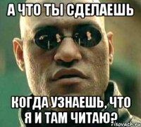 а что ты сделаешь когда узнаешь, что я и там читаю?