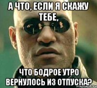 а что, если я скажу тебе, что бодрое утро вернулось из отпуска?