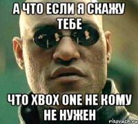 а что если я скажу тебе что xbox one не кому не нужен