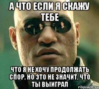 а что если я скажу тебе что я не хочу продолжать спор, но это не значит, что ты выиграл