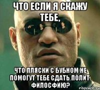 что если я скажу тебе, что пляски с бубном не помогут тебе сдать полит. филосфию?