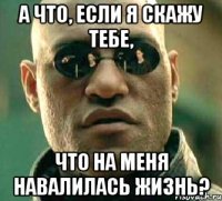 а что, если я скажу тебе, что на меня навалилась жизнь?