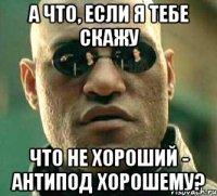 а что, если я тебе скажу что не хороший - антипод хорошему?