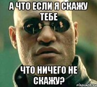 а что если я скажу тебе что ничего не скажу?