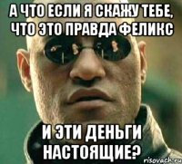 а что если я скажу тебе, что это правда феликс и эти деньги настоящие?