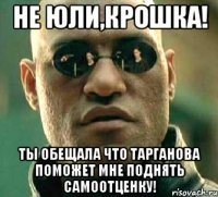 не юли,крошка! ты обещала что тарганова поможет мне поднять самоотценку!