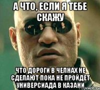 а что, если я тебе скажу что дороги в челнах не сделают пока не пройдет универсиада в казани