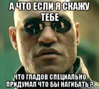 а что если я скажу тебе что гладов специально придумал что бы нагибать ?