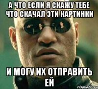 а что если я скажу тебе что скачал эти картинки и могу их отправить ей