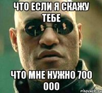 что если я скажу тебе что мне нужно 700 000