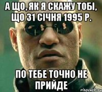 а що, як я скажу тобі, що 31 сiчня 1995 р. по тебе точно не прийде