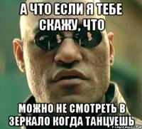 а что если я тебе скажу, что можно не смотреть в зеркало когда танцуешь