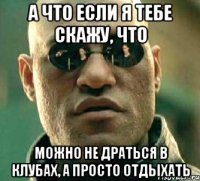 а что если я тебе скажу, что можно не драться в клубах, а просто отдыхать