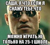 саша, а что если я скажу тебе,что можно играть не только на 25-1 школе