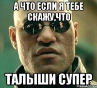 а что если я тебе скажу,что талыши супер