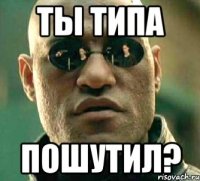 ты типа пошутил?